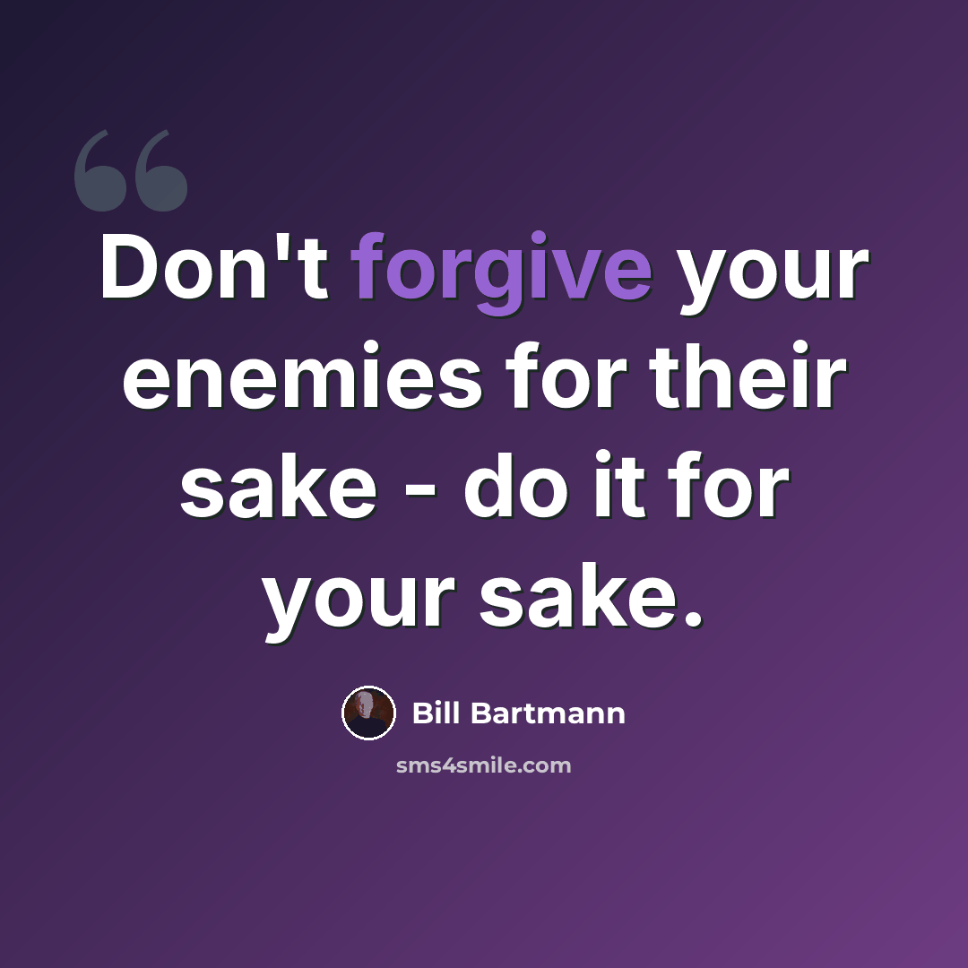 “Don't forgive your enemies for their sake - do it for your sake.” quote by Bill Bartmann
