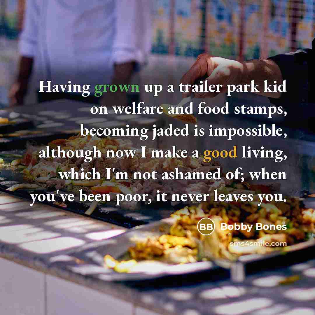 “Having grown up a trailer park kid on welfare and food stamps, becoming jaded is impossible, although now I make a good living, which I'm not ashamed of; when you've been poor, it never leaves you.” quote by Bobby Bones