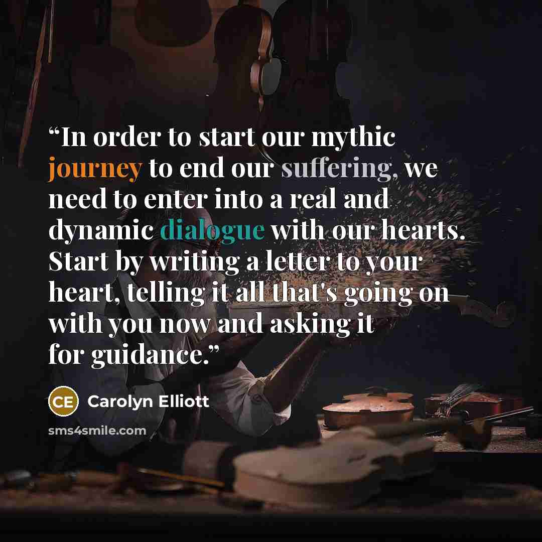 “In order to start our mythic journey to end our suffering, we need to enter into a real and dynamic dialogue with our hearts. Start by writing a letter to your heart, telling it all that's going on with you now and asking it for guidance.” quote by Carolyn Elliott