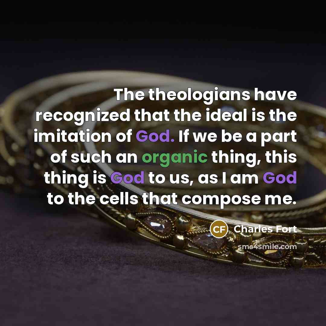 “The theologians have recognized that the ideal is the imitation of God. If we be a part of such an organic thing, this thing is God to us, as I am God to the cells that compose me.” quote by Charles Fort