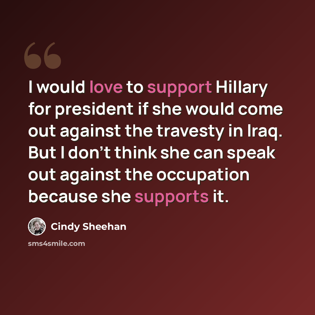“I would love to support Hillary for president if she would come out against the travesty in Iraq. But I don't think she can speak out against the occupation because she supports it.” quote by Cindy Sheehan