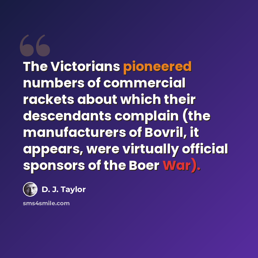 “The Victorians pioneered numbers of commercial rackets about which their descendants complain (the manufacturers of Bovril, it appears, were virtually official sponsors of the Boer War).” quote by D. J. Taylor
