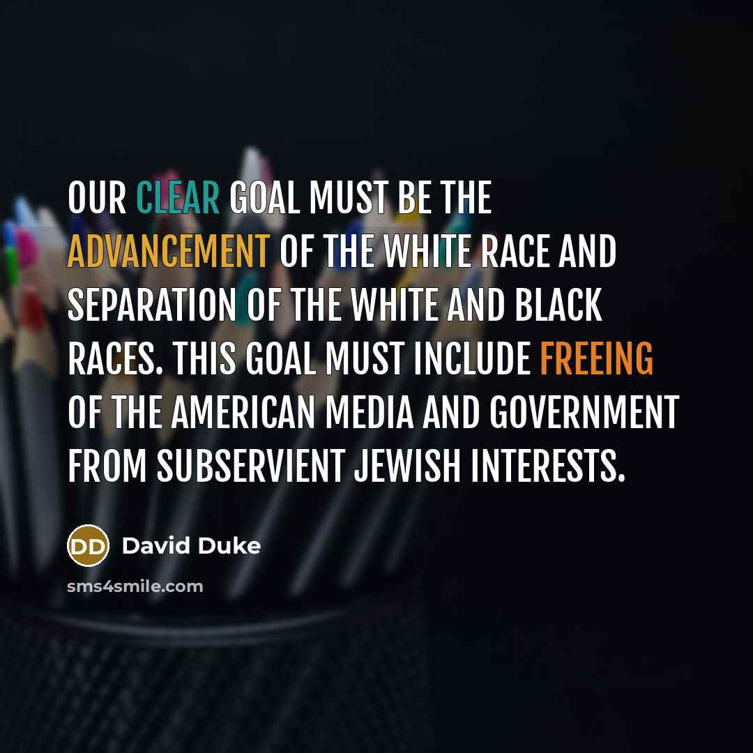 “Our clear goal must be the advancement of the white race and separation of the white and black races. This goal must include freeing of the American media and government from subservient Jewish interests.” quote by David Duke