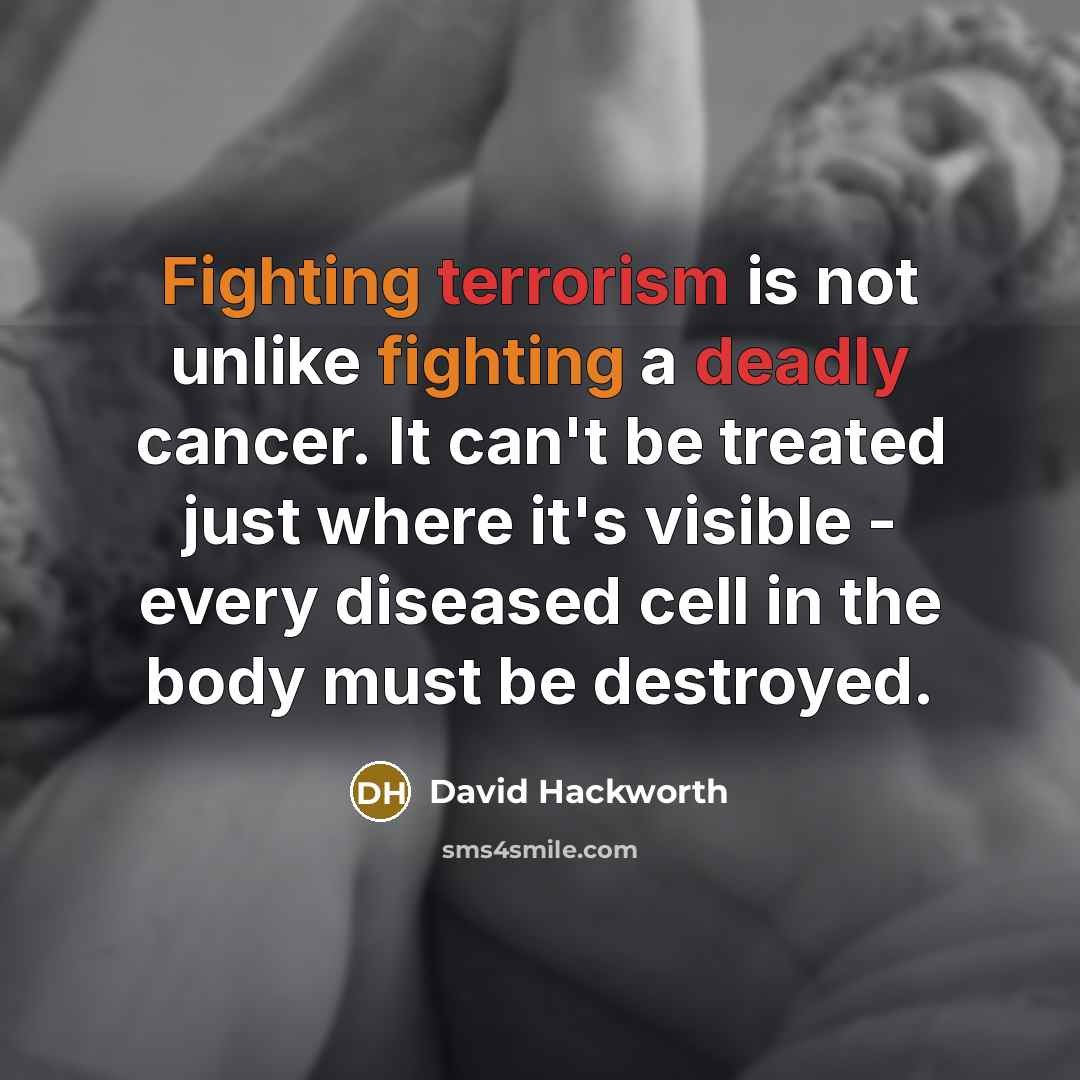 “Fighting terrorism is not unlike fighting a deadly cancer. It can't be treated just where it's visible - every diseased cell in the body must be destroyed.” quote by David Hackworth