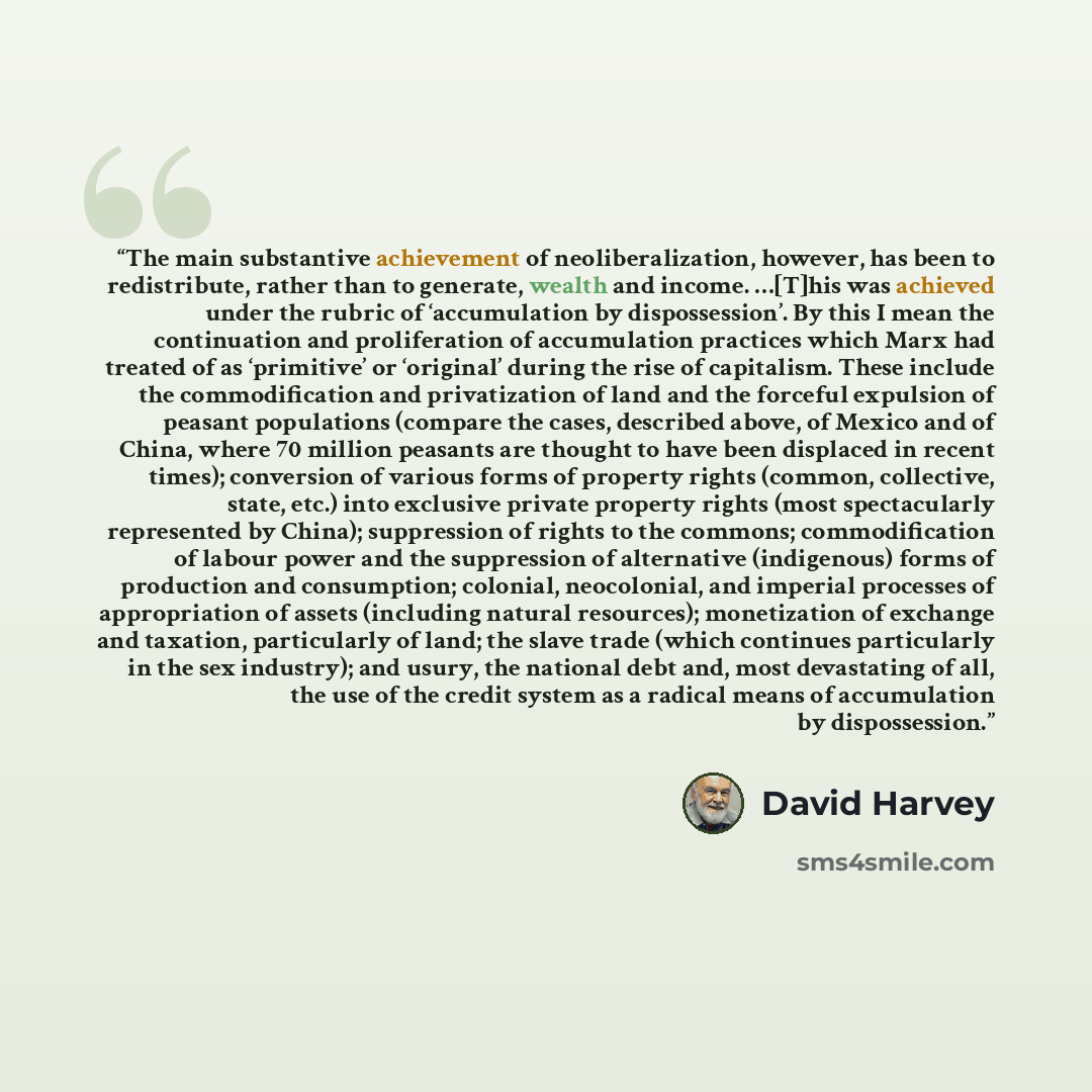 “The main substantive achievement of neoliberalization, however, has been to redistribute, rather than to generate, wealth and income. …[T]his was achieved under the rubric of ‘accumulation by dispossession’. By this I mean the continuation and proliferation of accumulation practices which Marx had…” quote by David Harvey