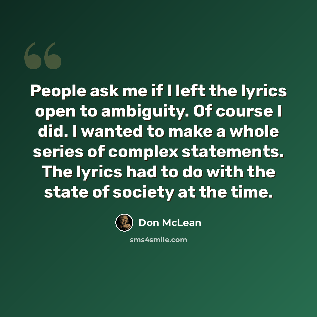 “People ask me if I left the lyrics open to ambiguity. Of course I did. I wanted to make a whole series of complex statements. The lyrics had to do with the state of society at the time.” quote by Don McLean