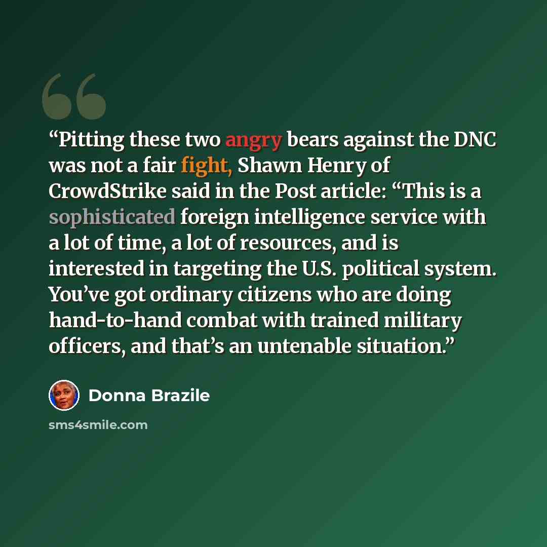 “Pitting these two angry bears against the DNC was not a fair fight, Shawn Henry of CrowdStrike said in the Post article: “This is a sophisticated foreign intelligence service with a lot of time, a lot of resources, and is interested in targeting the U.S. political system. You’ve got ordinary…” quote by Donna Brazile