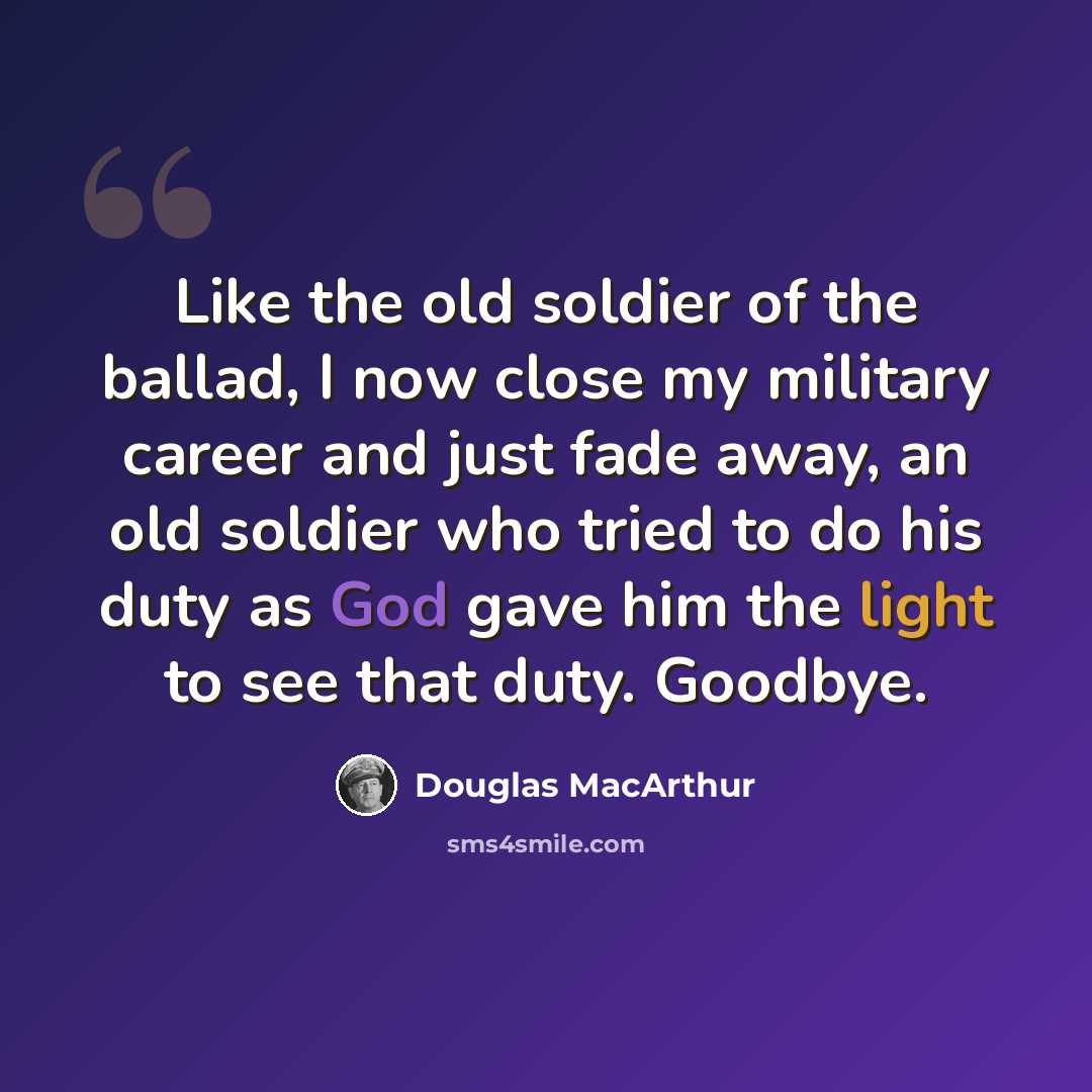 “Like the old soldier of the ballad, I now close my military career and just fade away, an old soldier who tried to do his duty as God gave him the light to see that duty. Goodbye.” quote by Douglas MacArthur