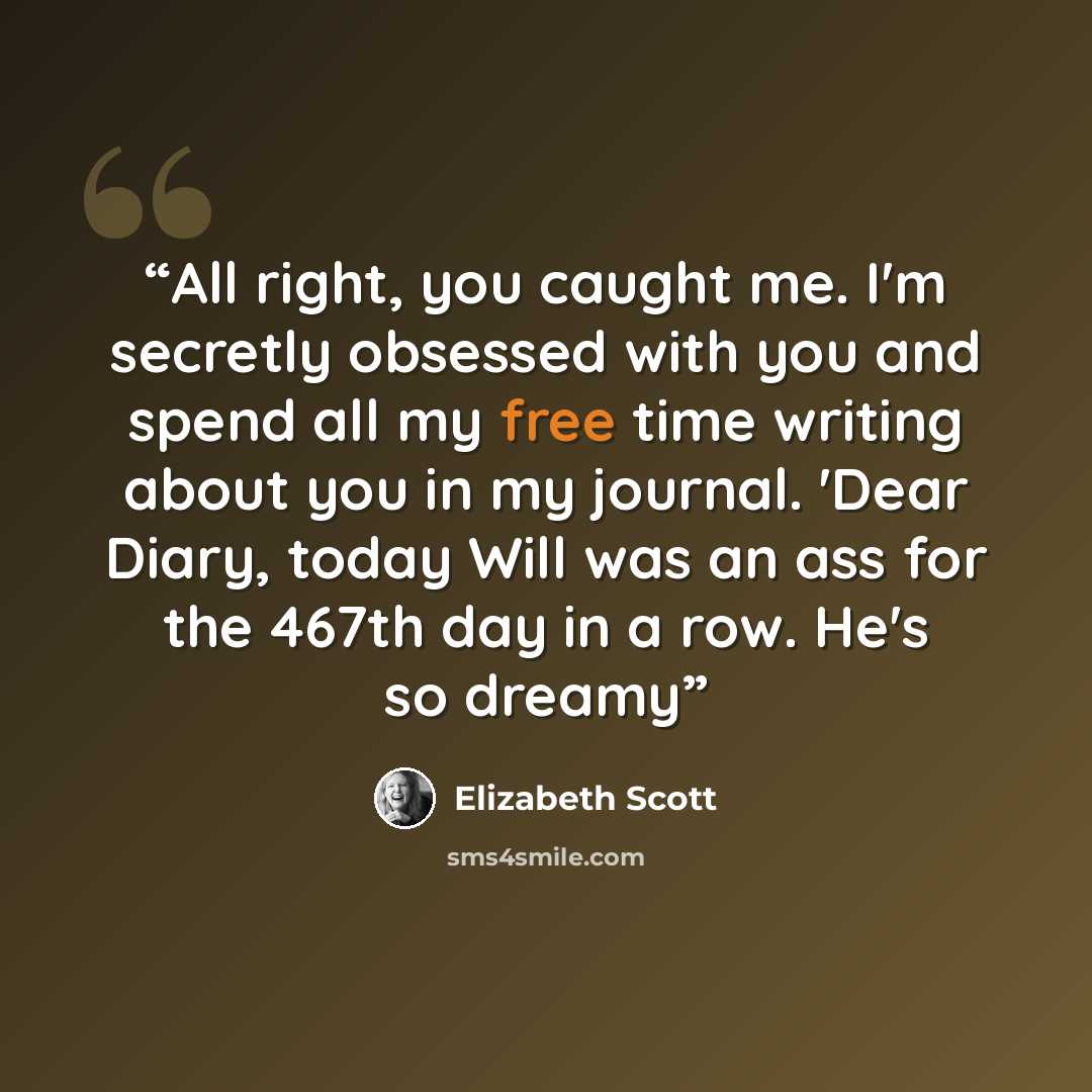 “All right, you caught me. I'm secretly obsessed with you and spend all my free time writing about you in my journal. 'Dear Diary, today Will was an ass for the 467th day in a row. He's so dreamy” quote by Elizabeth Scott