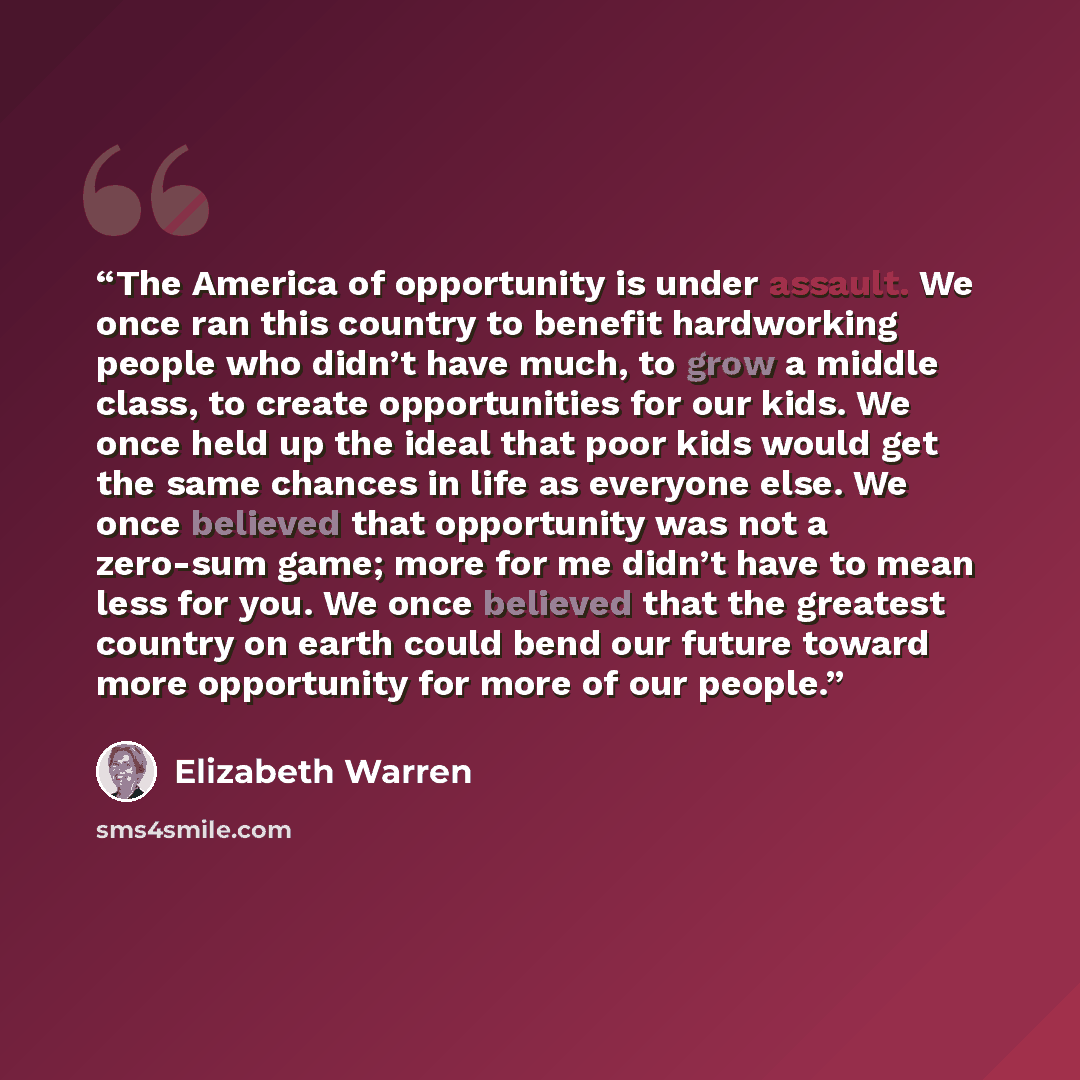 “The America of opportunity is under assault. We once ran this country to benefit hardworking people who didn’t have much, to grow a middle class, to create opportunities for our kids. We once held up the ideal that poor kids would get the same chances in life as everyone else. We once believed…” quote by Elizabeth Warren