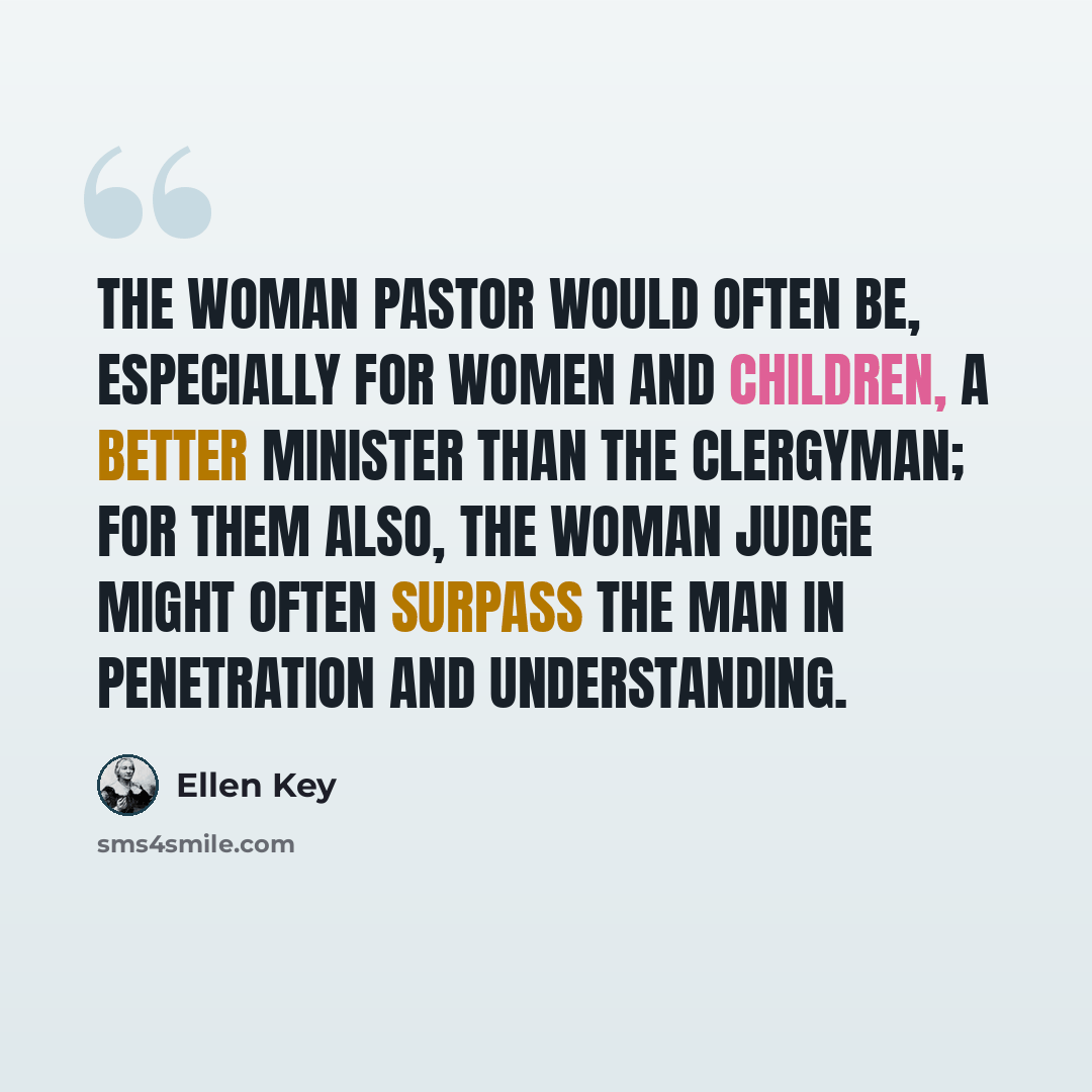 “The woman pastor would often be, especially for women and children, a better minister than the clergyman; for them also, the woman judge might often surpass the man in penetration and understanding.” quote by Ellen Key