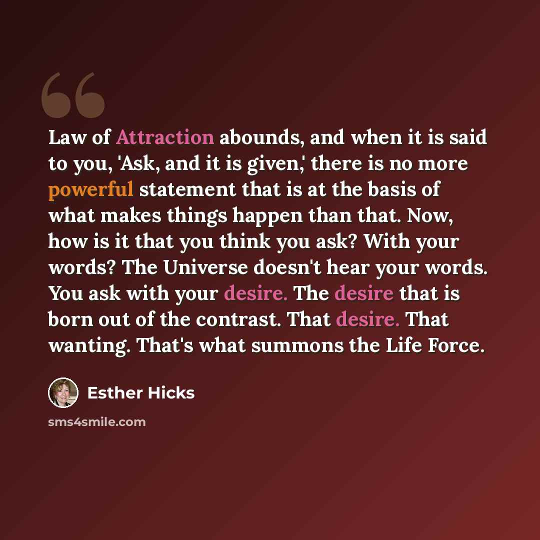 “Law of Attraction abounds, and when it is said to you, 'Ask, and it is given,' there is no more powerful statement that is at the basis of what makes things happen than that. Now, how is it that you think you ask? With your words? The Universe doesn't hear your words. You ask with your desire. The…” quote by Esther Hicks
