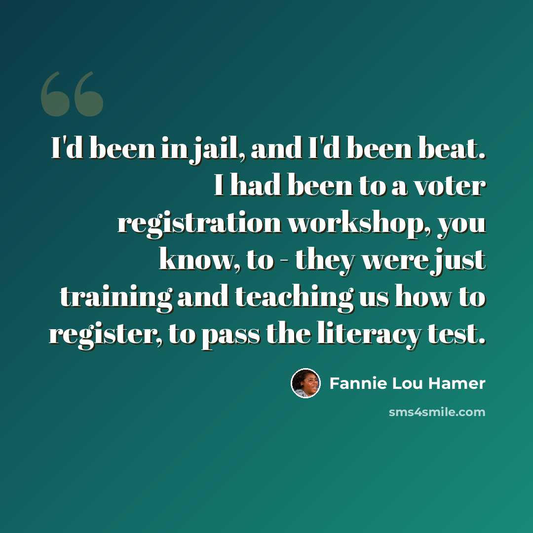 “I'd been in jail, and I'd been beat. I had been to a voter registration workshop, you know, to - they were just training and teaching us how to register, to pass the literacy test.” quote by Fannie Lou Hamer