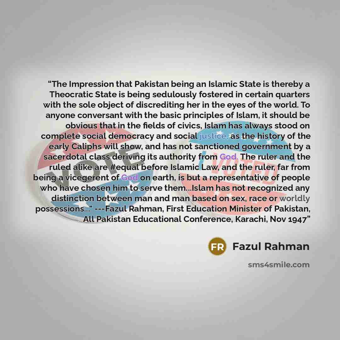 “The Impression that Pakistan being an Islamic State is thereby a Theocratic State is being sedulously fostered in certain quarters with the sole object of discrediting her in the eyes of the world. To anyone conversant with the basic principles of Islam, it should be obvious that in the fields of…” quote by Fazul Rahman