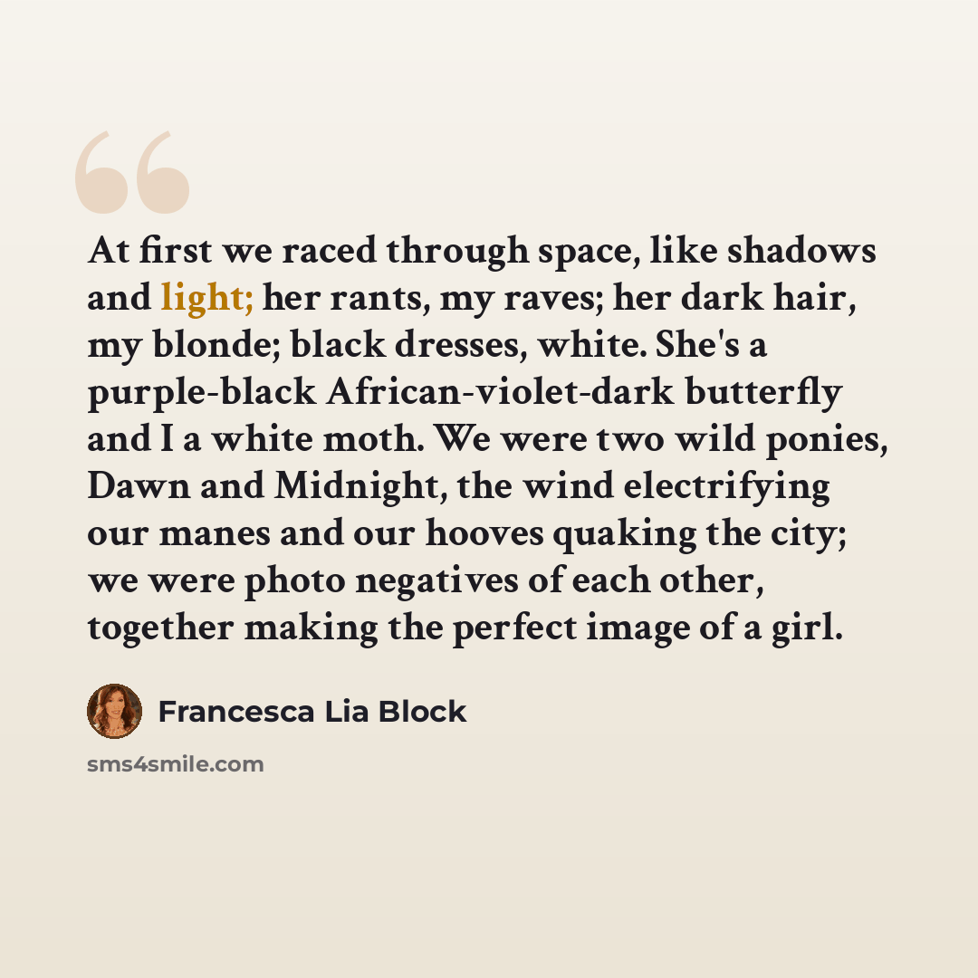 “At first we raced through space, like shadows and light; her rants, my raves; her dark hair, my blonde; black dresses, white. She's a purple-black African-violet-dark butterfly and I a white moth. We were two wild ponies, Dawn and Midnight, the wind electrifying our manes and our hooves quaking…” quote by Francesca Lia Block