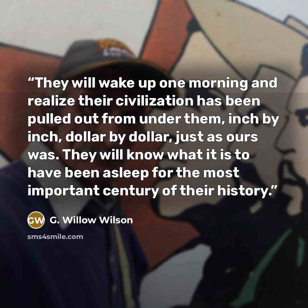 “They will wake up one morning and realize their civilization has been pulled out from under them, inch by inch, dollar by dollar, just as ours was. They will know what it is to have been asleep for the most important century of their history.” quote by G. Willow Wilson