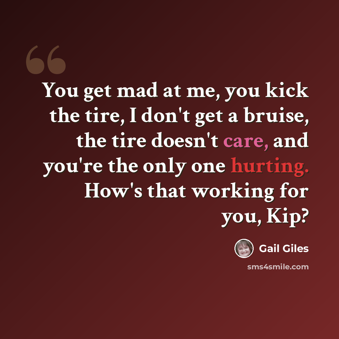 “You get mad at me, you kick the tire, I don't get a bruise, the tire doesn't care, and you're the only one hurting. How's that working for you, Kip?” quote by Gail Giles