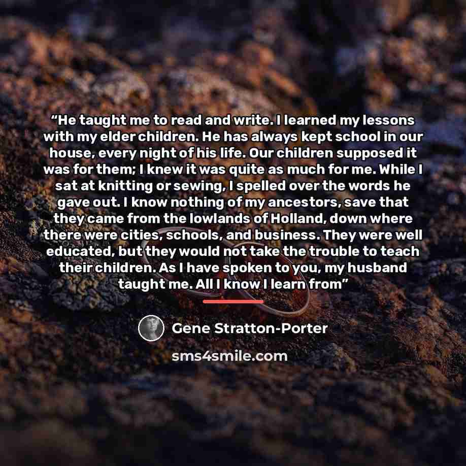 “He taught me to read and write. I learned my lessons with my elder children. He has always kept school in our house, every night of his life. Our children supposed it was for them; I knew it was quite as much for me. While I sat at knitting or sewing, I spelled over the words he gave out. I know…” quote by Gene Stratton-Porter