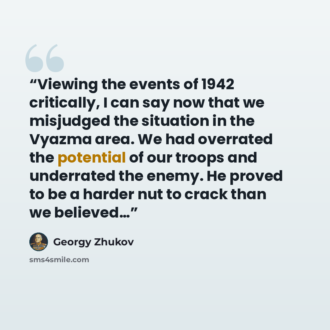 “Viewing the events of 1942 critically, I can say now that we misjudged the situation in the Vyazma area. We had overrated the potential of our troops and underrated the enemy. He proved to be a harder nut to crack than we believed…” quote by Georgy Zhukov