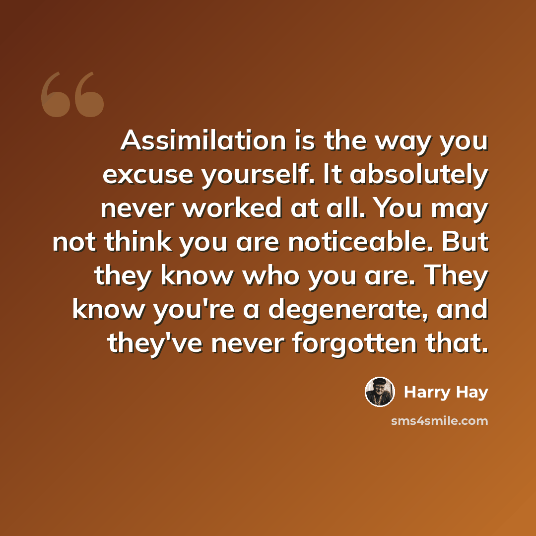 “Assimilation is the way you excuse yourself. It absolutely never worked at all. You may not think you are noticeable. But they know who you are. They know you're a degenerate, and they've never forgotten that.” quote by Harry Hay