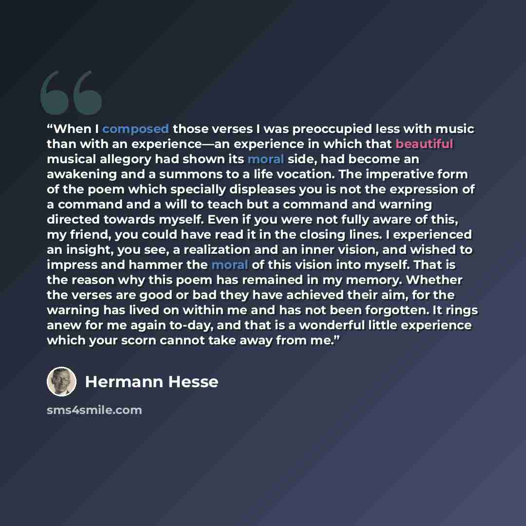 “When I composed those verses I was preoccupied less with music than with an experience—an experience in which that beautiful musical allegory had shown its moral side, had become an awakening and a summons to a life vocation. The imperative form of the poem which specially displeases you is not…” quote by Hermann Hesse