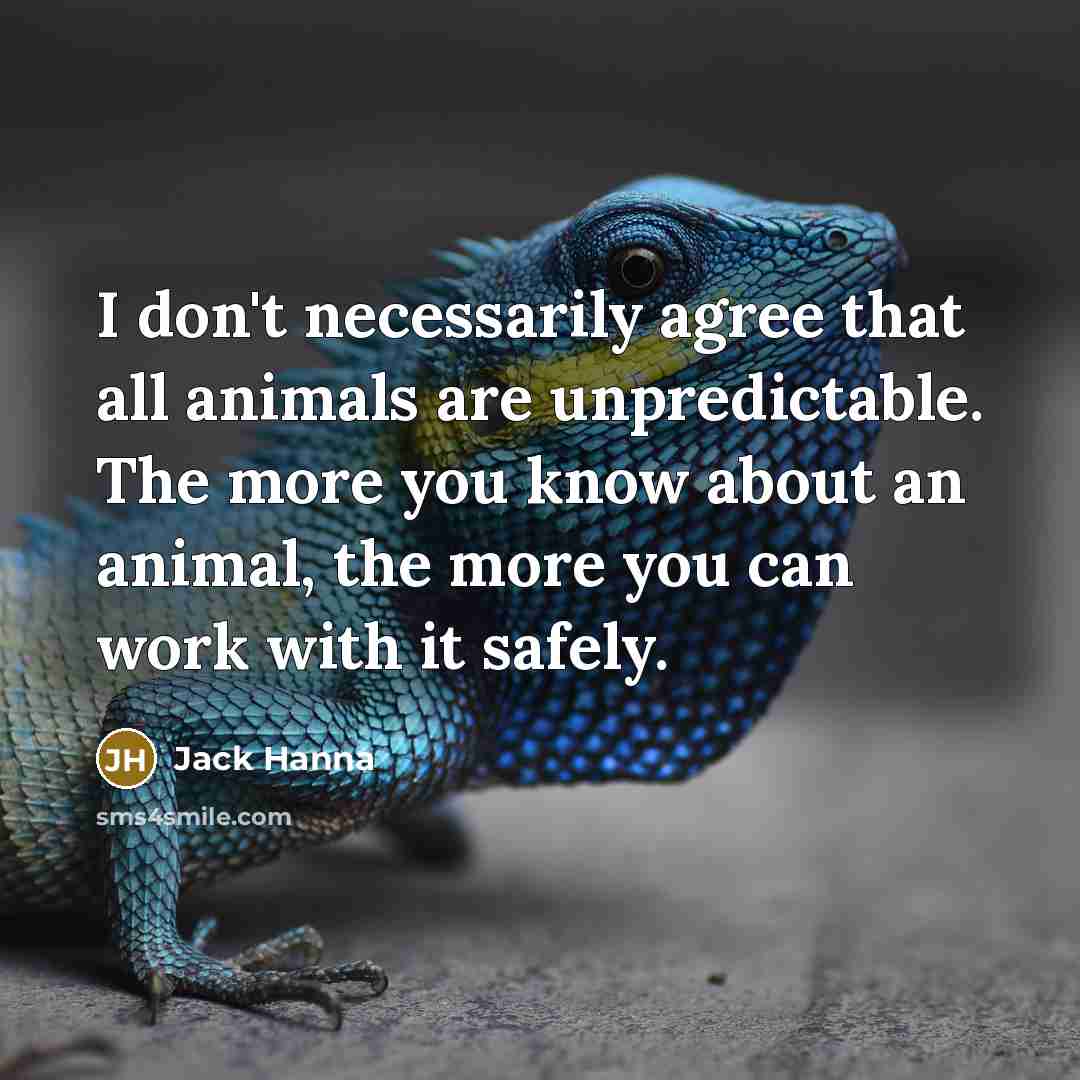 “I don't necessarily agree that all animals are unpredictable. The more you know about an animal, the more you can work with it safely.” quote by Jack Hanna