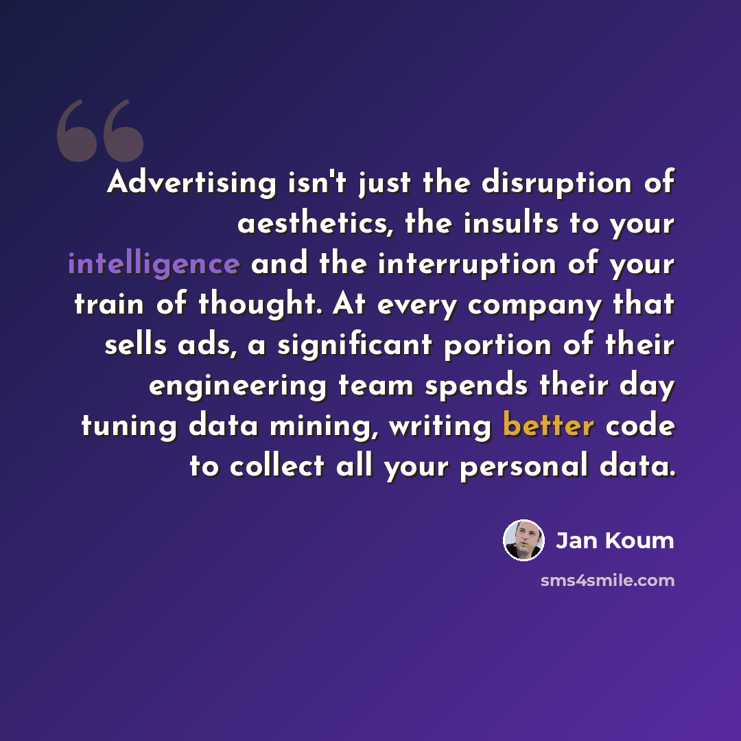 “Advertising isn't just the disruption of aesthetics, the insults to your intelligence and the interruption of your train of thought. At every company that sells ads, a significant portion of their engineering team spends their day tuning data mining, writing better code to collect all your…” quote by Jan Koum