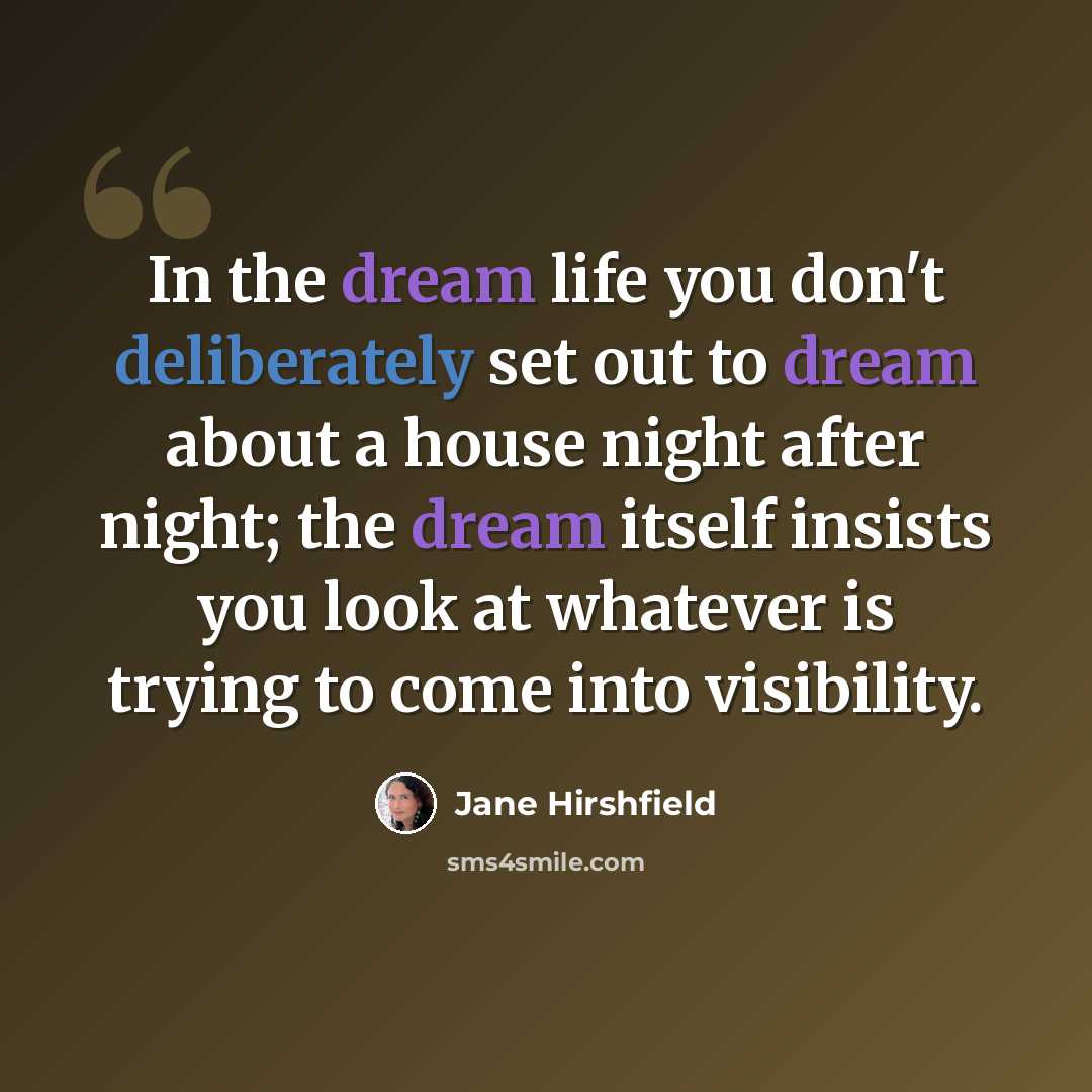 “In the dream life you don't deliberately set out to dream about a house night after night; the dream itself insists you look at whatever is trying to come into visibility.” quote by Jane Hirshfield