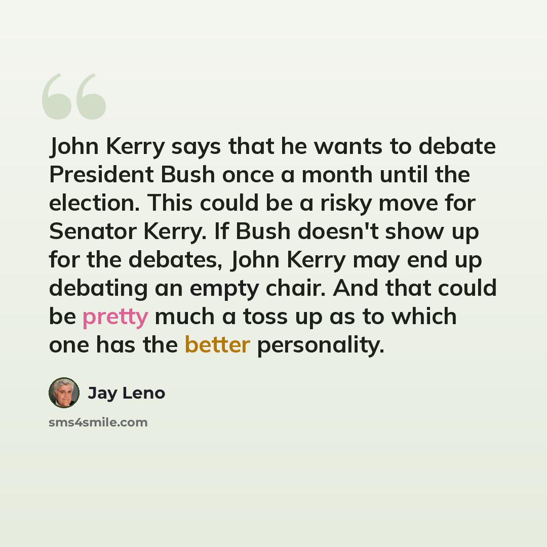 “John Kerry says that he wants to debate President Bush once a month until the election. This could be a risky move for Senator Kerry. If Bush doesn't show up for the debates, John Kerry may end up debating an empty chair. And that could be pretty much a toss up as to which one has the better…” quote by Jay Leno