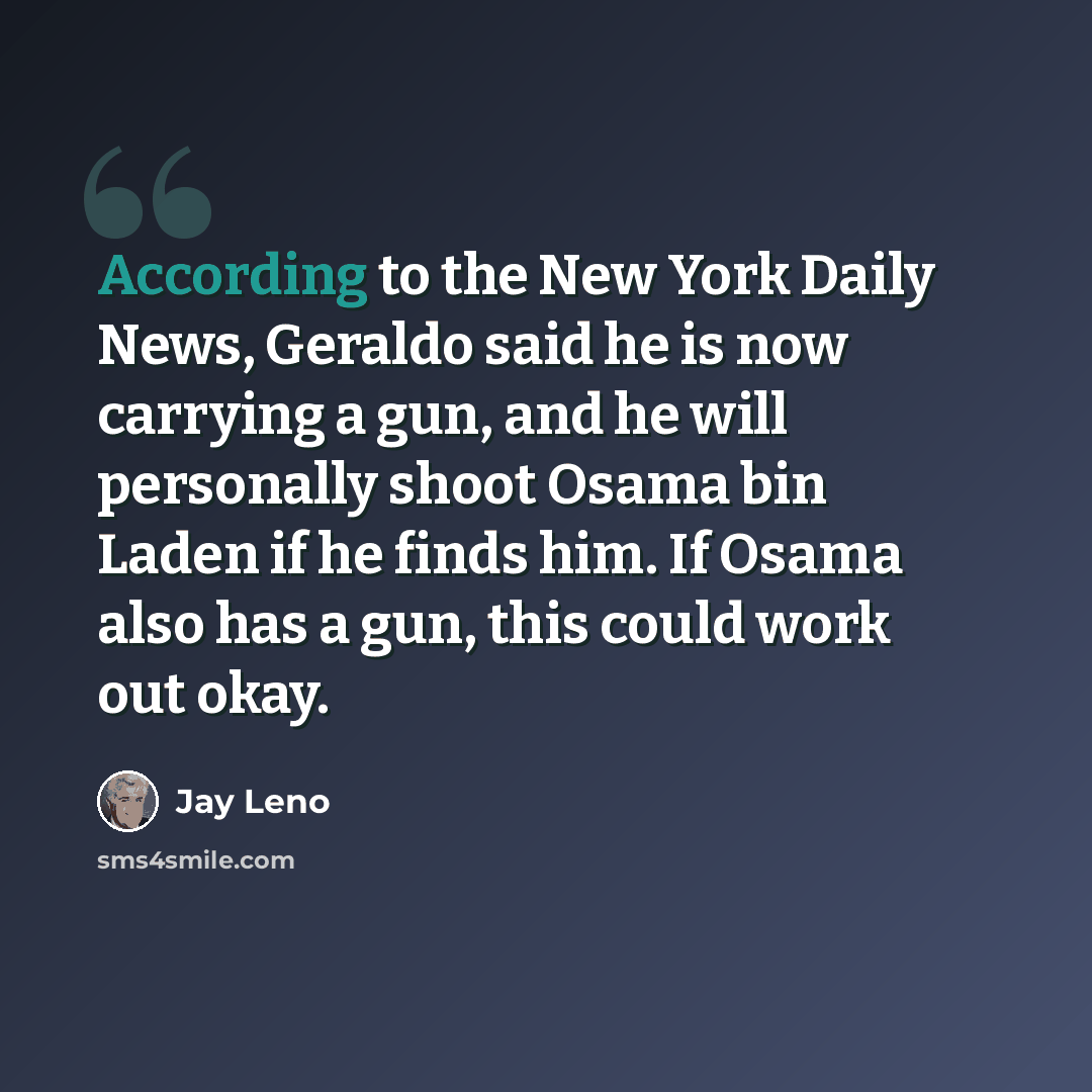 “According to the New York Daily News, Geraldo said he is now carrying a gun, and he will personally shoot Osama bin Laden if he finds him. If Osama also has a gun, this could work out okay.” quote by Jay Leno