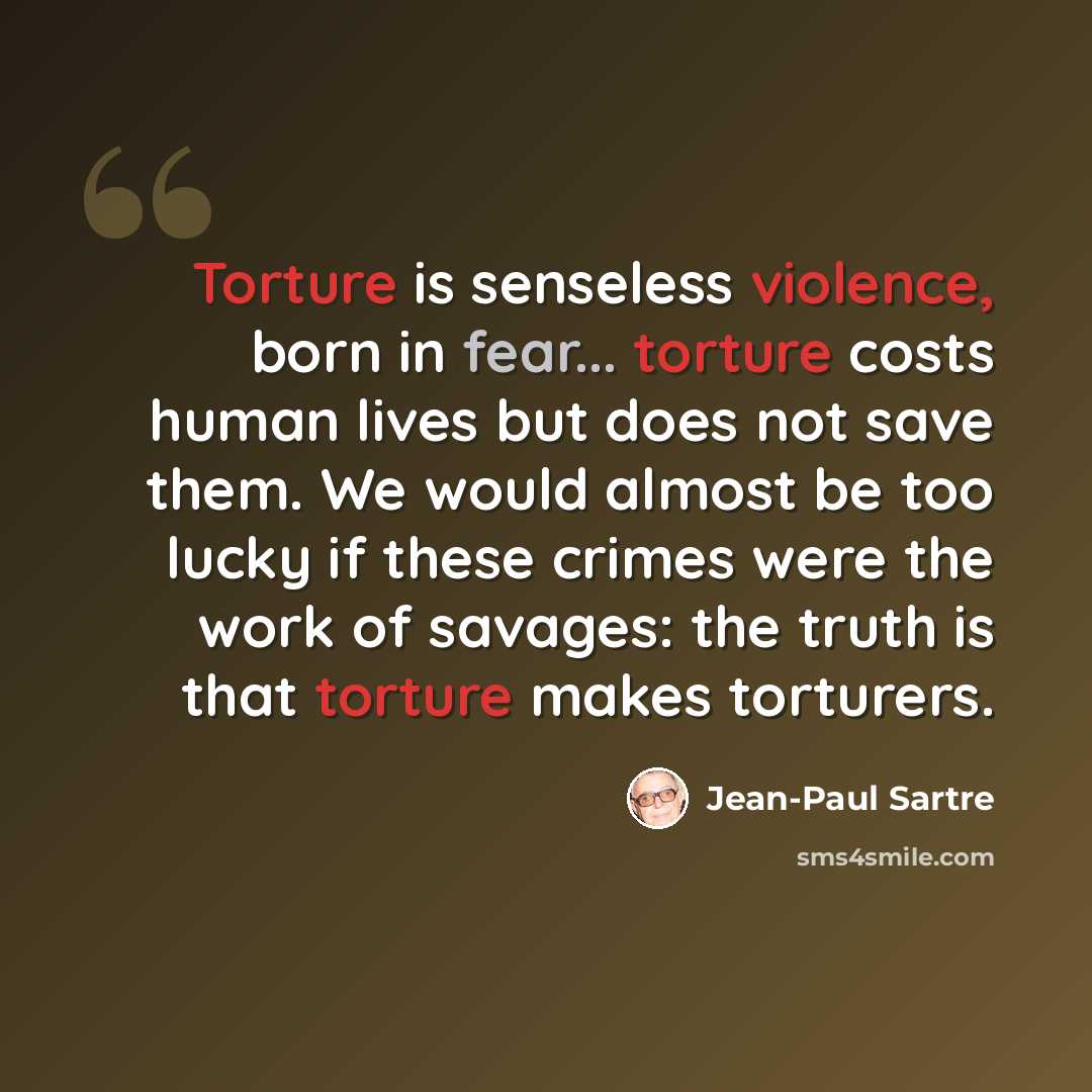 “Torture is senseless violence, born in fear... torture costs human lives but does not save them. We would almost be too lucky if these crimes were the work of savages: the truth is that torture makes torturers.” quote by Jean-Paul Sartre