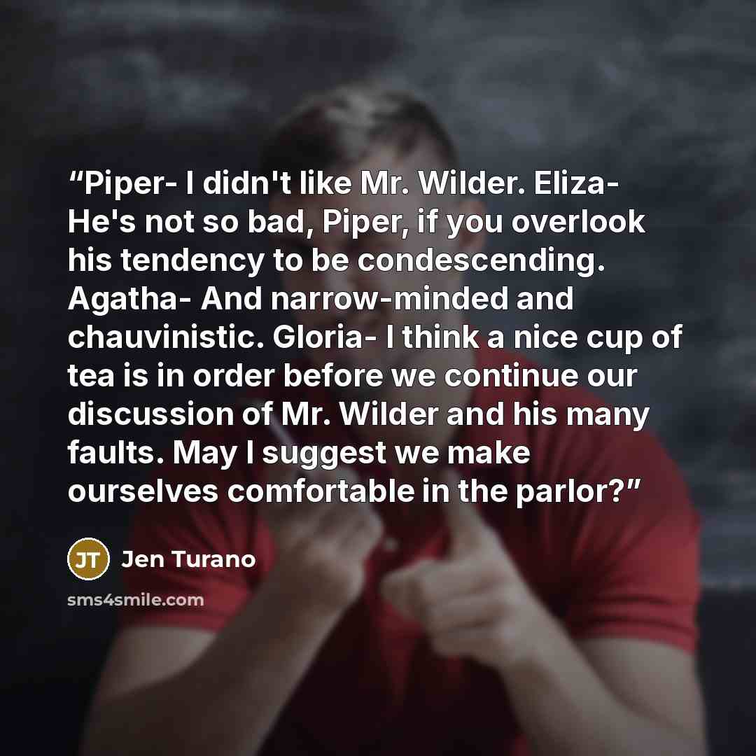 “Piper- I didn't like Mr. Wilder. Eliza- He's not so bad, Piper, if you overlook his tendency to be condescending. Agatha- And narrow-minded and chauvinistic. Gloria- I think a nice cup of tea is in order before we continue our discussion of Mr. Wilder and his many faults. May I suggest we make…” quote by Jen Turano