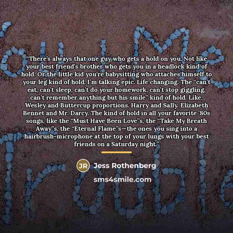 “There’s always that one guy who gets a hold on you. Not like your best friend’s brother who gets you in a headlock kind of hold. Or the little kid you’re babysitting who attaches himself to your leg kind of hold. I’m talking epic. Life changing. The “can’t eat, can’t sleep, can’t do your homework…” quote by Jess Rothenberg