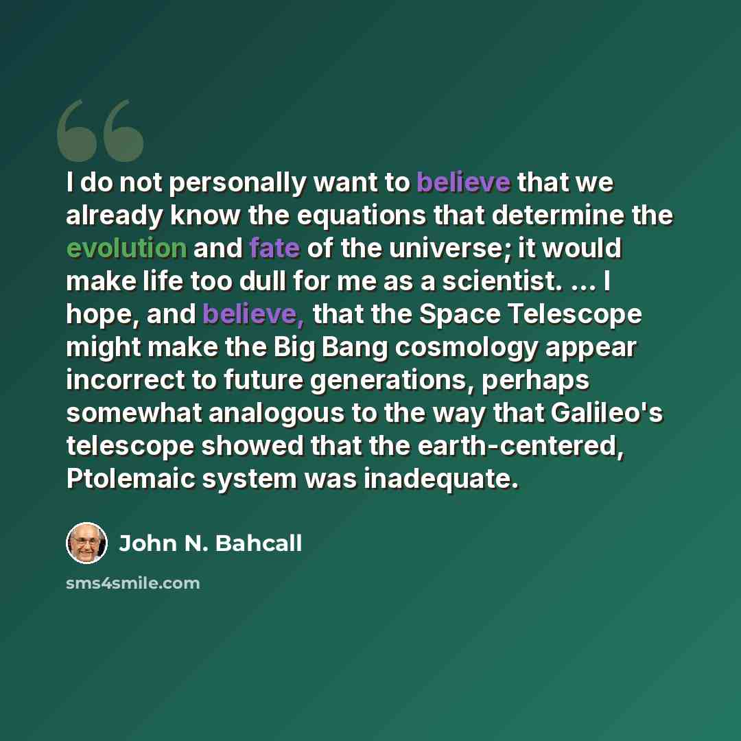 “I do not personally want to believe that we already know the equations that determine the evolution and fate of the universe; it would make life too dull for me as a scientist. ... I hope, and believe, that the Space Telescope might make the Big Bang cosmology appear incorrect to future…” quote by John N. Bahcall