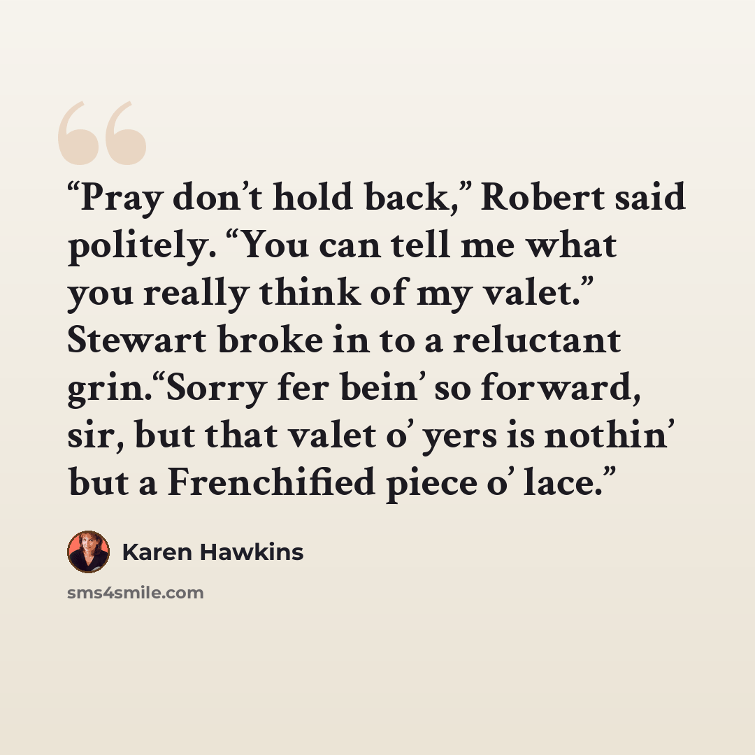 “Pray don’t hold back,” Robert said politely. “You can tell me what you really think of my valet.” Stewart broke in to a reluctant grin.“Sorry fer bein’ so forward, sir, but that valet o’ yers is nothin’ but a Frenchified piece o’ lace.” quote by Karen Hawkins