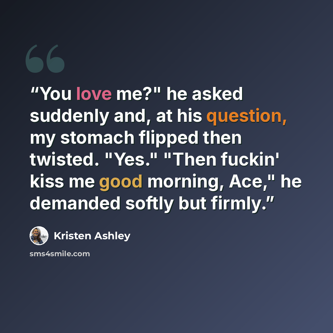 “You love me?" he asked suddenly and, at his question, my stomach flipped then twisted. "Yes." "Then fuckin' kiss me good morning, Ace," he demanded softly but firmly.” quote by Kristen Ashley