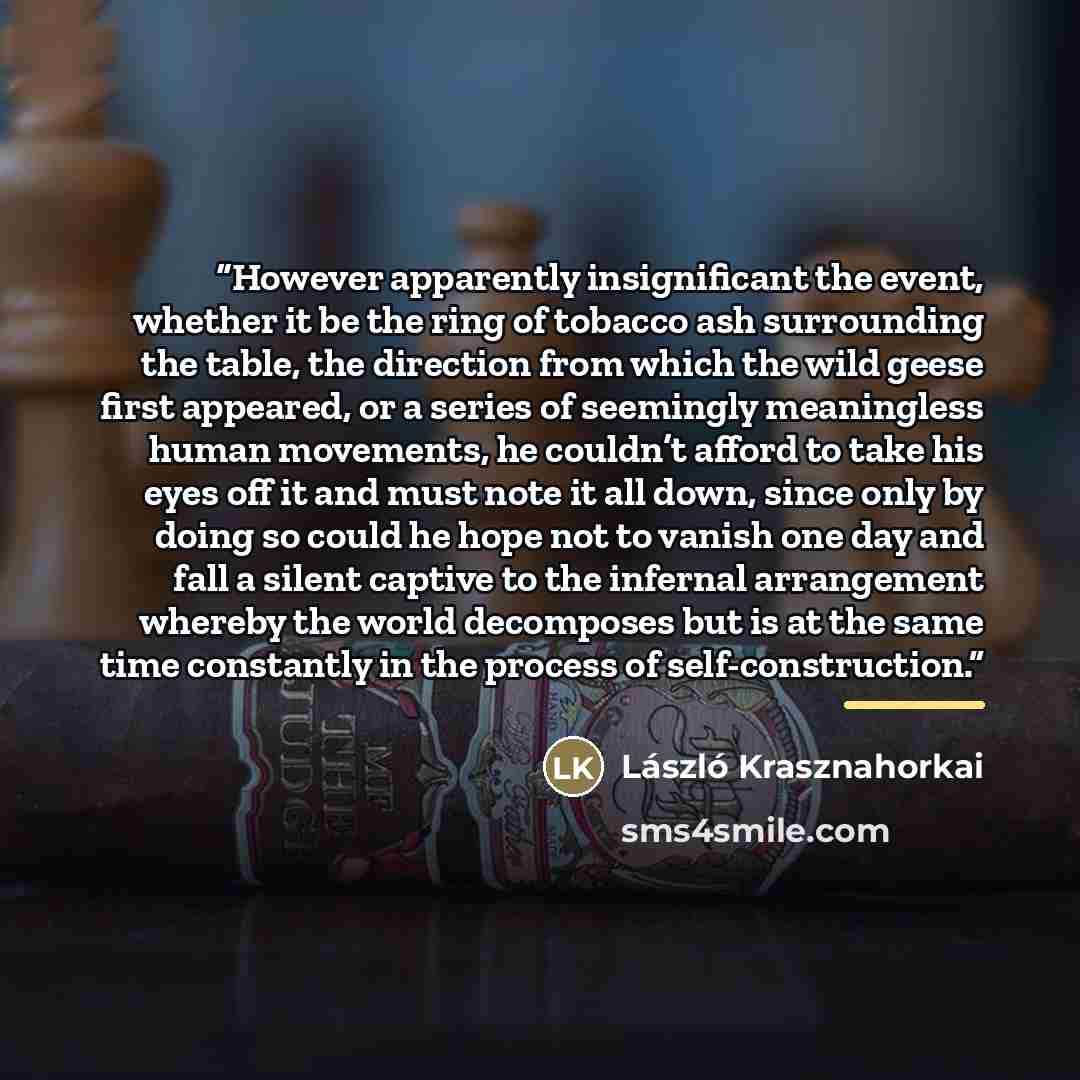 “However apparently insignificant the event, whether it be the ring of tobacco ash surrounding the table, the direction from which the wild geese first appeared, or a series of seemingly meaningless human movements, he couldn’t afford to take his eyes off it and must note it all down, since only by…” quote by László Krasznahorkai