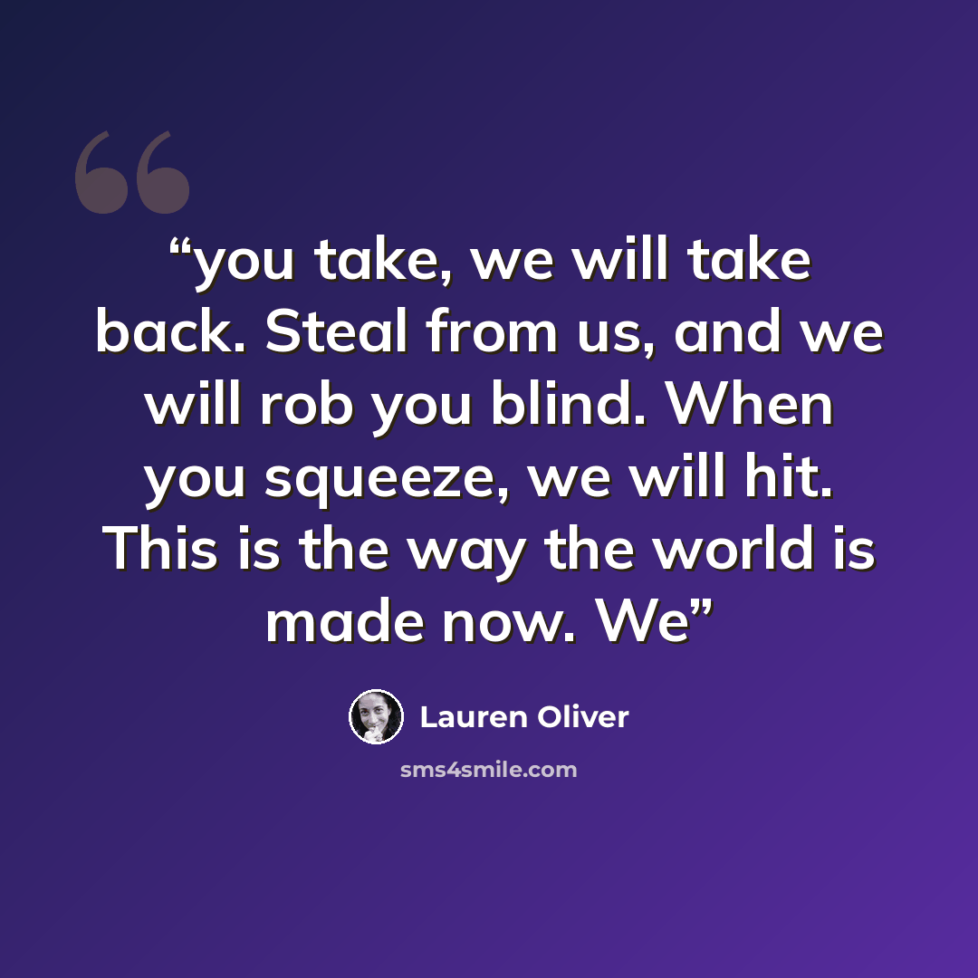 “you take, we will take back. Steal from us, and we will rob you blind. When you squeeze, we will hit. This is the way the world is made now. We” quote by Lauren Oliver