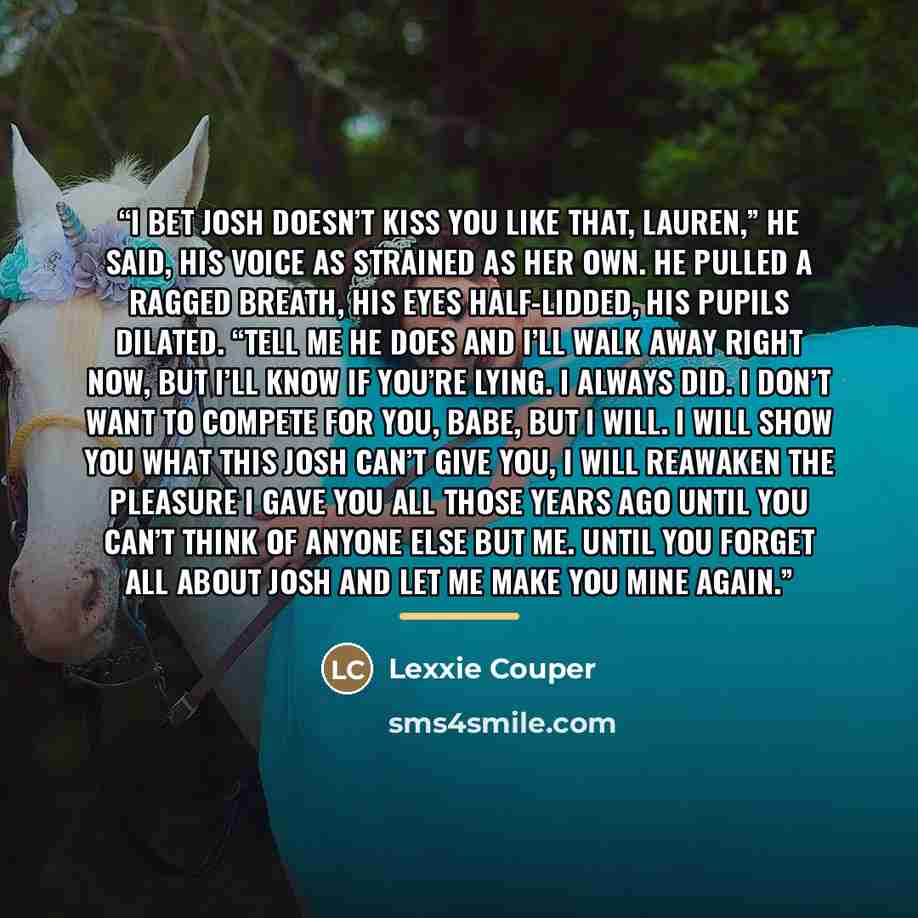 “I bet Josh doesn’t kiss you like that, Lauren,” he said, his voice as strained as her own. He pulled a ragged breath, his eyes half-lidded, his pupils dilated. “Tell me he does and I’ll walk away right now, but I’ll know if you’re lying. I always did. I don’t want to compete for you, babe, but I…” quote by Lexxie Couper
