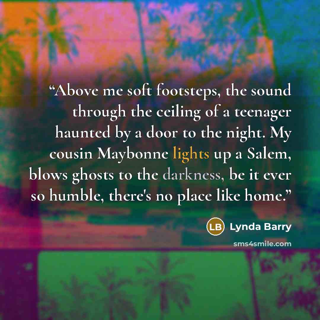 “Above me soft footsteps, the sound through the ceiling of a teenager haunted by a door to the night. My cousin Maybonne lights up a Salem, blows ghosts to the darkness, be it ever so humble, there's no place like home.” quote by Lynda Barry