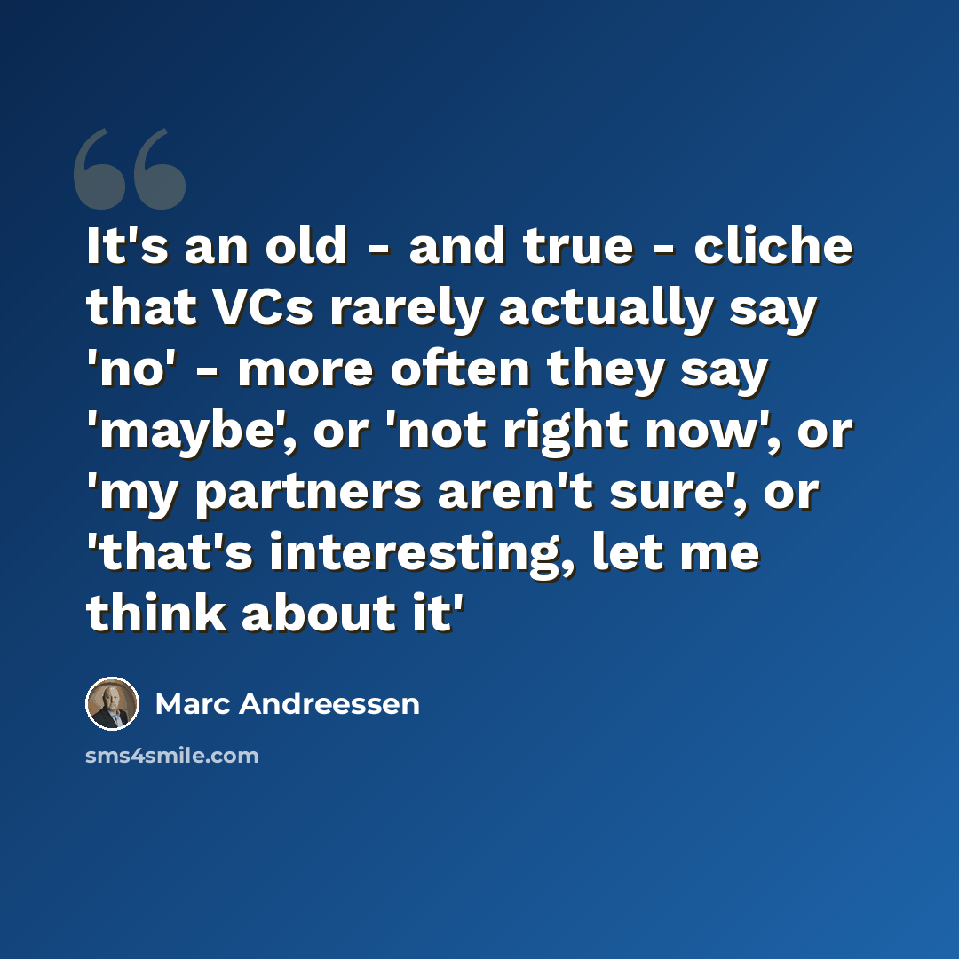 “It's an old - and true - cliche that VCs rarely actually say 'no' - more often they say 'maybe', or 'not right now', or 'my partners aren't sure', or 'that's interesting, let me think about it'” quote by Marc Andreessen