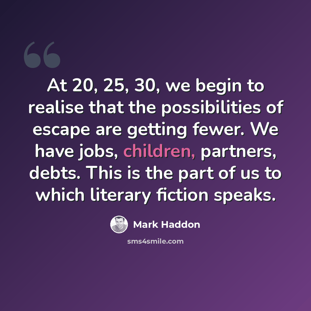 “At 20, 25, 30, we begin to realise that the possibilities of escape are getting fewer. We have jobs, children, partners, debts. This is the part of us to which literary fiction speaks.” quote by Mark Haddon