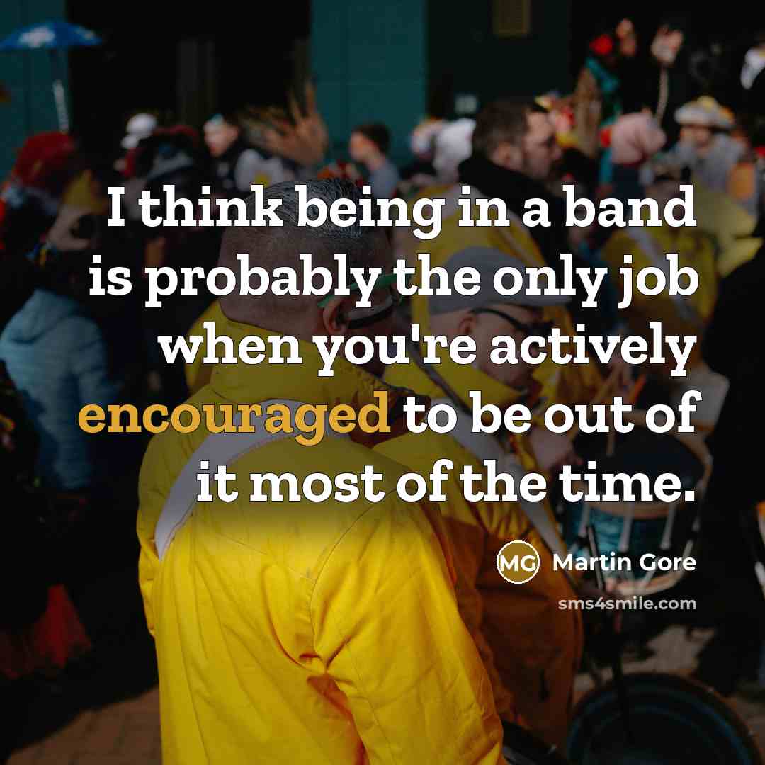 “I think being in a band is probably the only job when you're actively encouraged to be out of it most of the time.” quote by Martin Gore