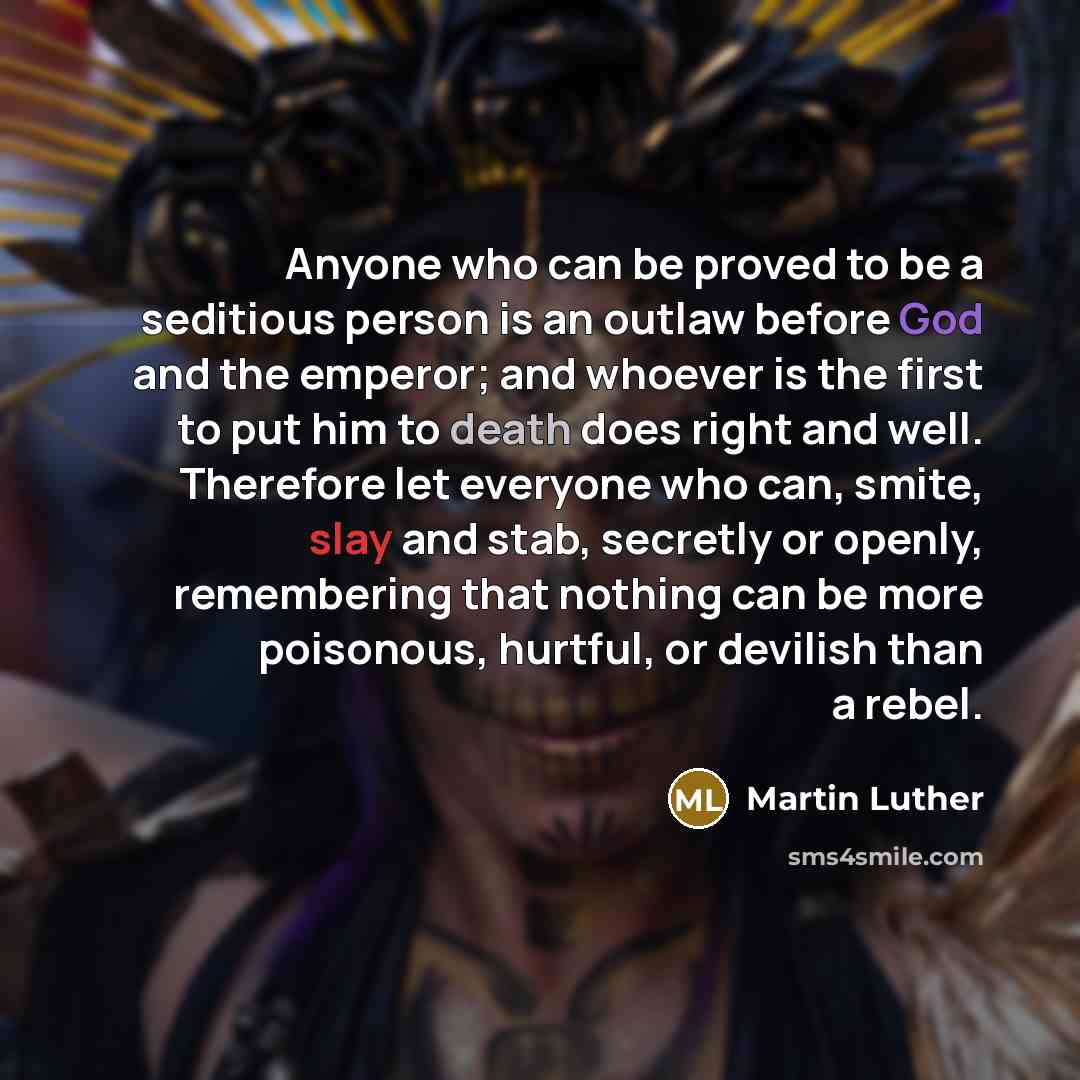 “Anyone who can be proved to be a seditious person is an outlaw before God and the emperor; and whoever is the first to put him to death does right and well. Therefore let everyone who can, smite, slay and stab, secretly or openly, remembering that nothing can be more poisonous, hurtful, or…” quote by Martin Luther
