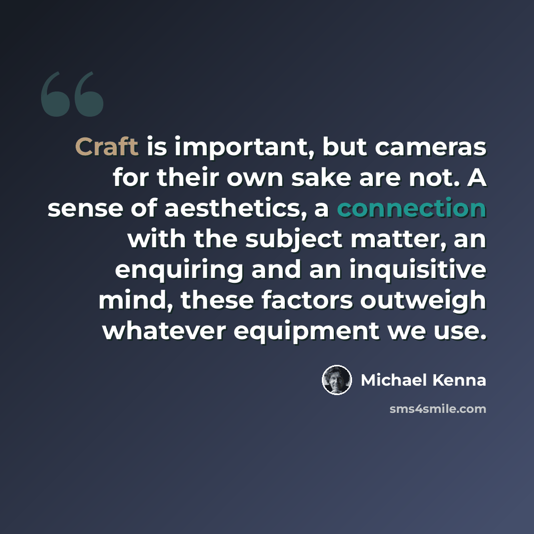 “Craft is important, but cameras for their own sake are not. A sense of aesthetics, a connection with the subject matter, an enquiring and an inquisitive mind, these factors outweigh whatever equipment we use.” quote by Michael Kenna