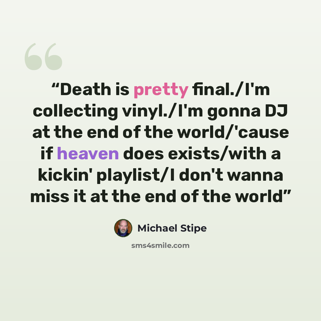 “Death is pretty final./I'm collecting vinyl./I'm gonna DJ at the end of the world/'cause if heaven does exists/with a kickin' playlist/I don't wanna miss it at the end of the world” quote by Michael Stipe