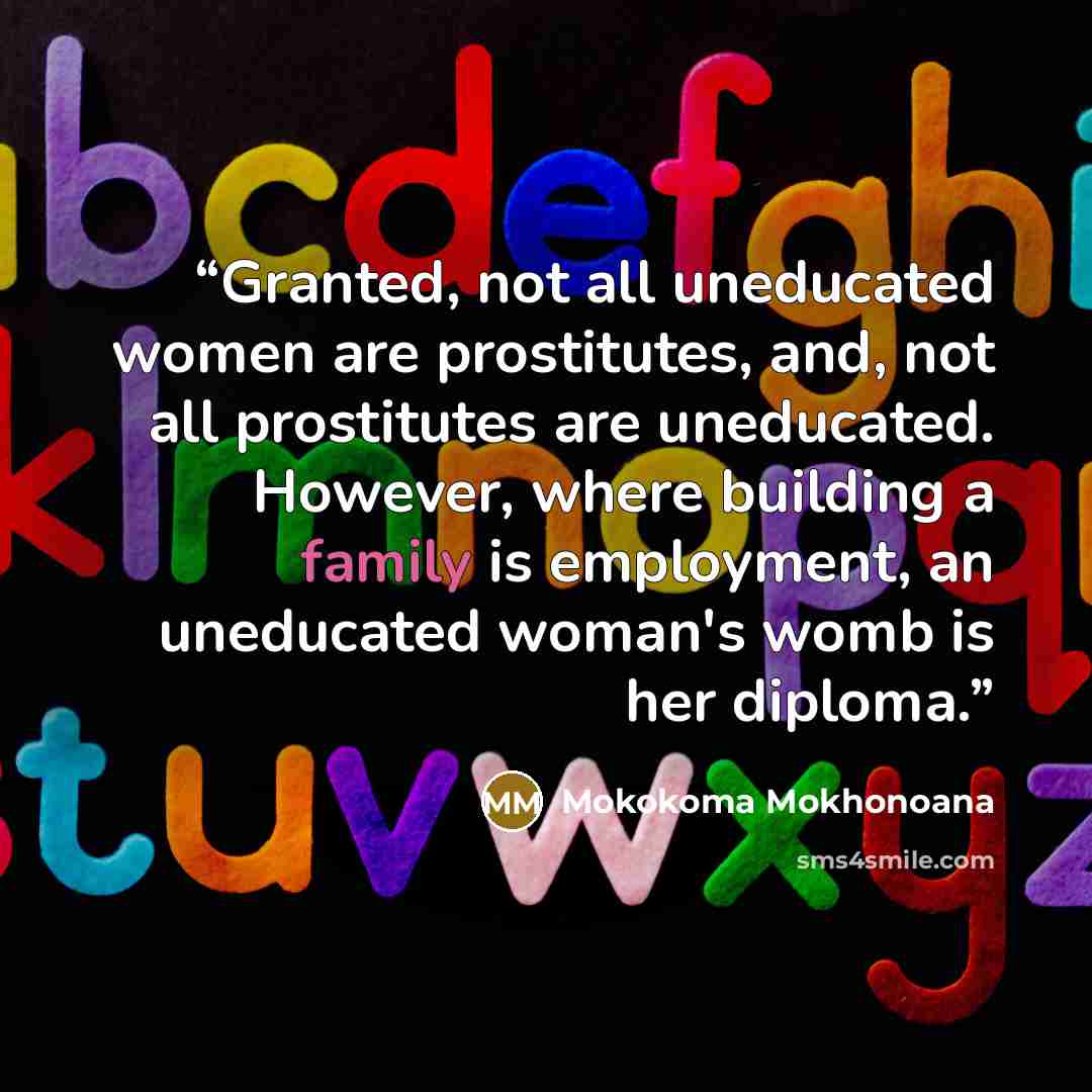“Granted, not all uneducated women are prostitutes, and, not all prostitutes are uneducated. However, where building a family is employment, an uneducated woman's womb is her diploma.” quote by Mokokoma Mokhonoana