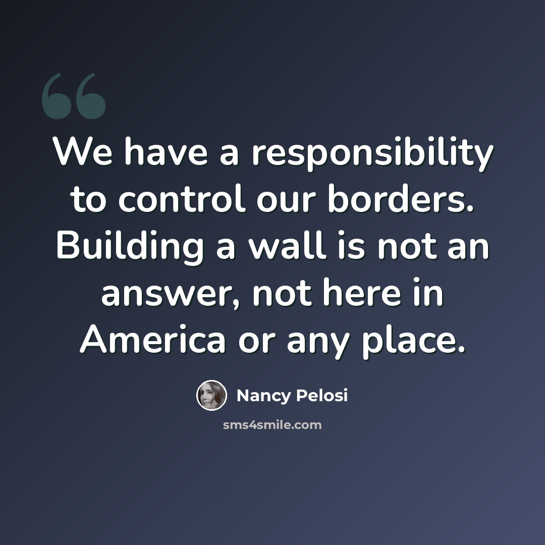 “We have a responsibility to control our borders. Building a wall is not an answer, not here in America or any place.” quote by Nancy Pelosi