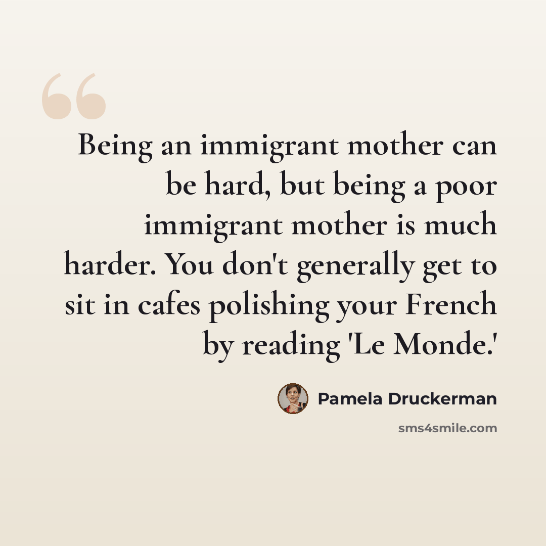 “Being an immigrant mother can be hard, but being a poor immigrant mother is much harder. You don't generally get to sit in cafes polishing your French by reading 'Le Monde.'” quote by Pamela Druckerman