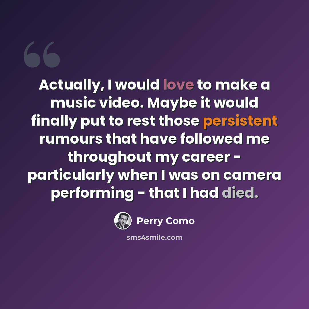 “Actually, I would love to make a music video. Maybe it would finally put to rest those persistent rumours that have followed me throughout my career - particularly when I was on camera performing - that I had died.” quote by Perry Como